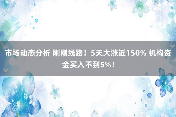 市场动态分析 刚刚线路！5天大涨近150% 机构资金买入不到5%！