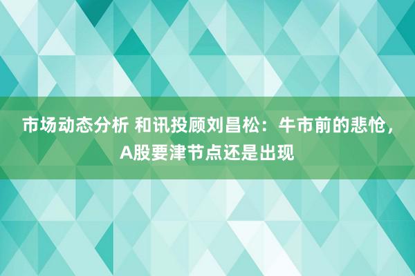 市场动态分析 和讯投顾刘昌松：牛市前的悲怆，A股要津节点还是出现