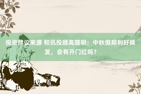 投资建议来源 和讯投顾高璐明：中秋假期利好频发，会有开门红吗？