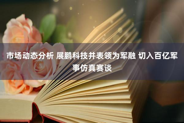 市场动态分析 展鹏科技并表领为军融 切入百亿军事仿真赛谈