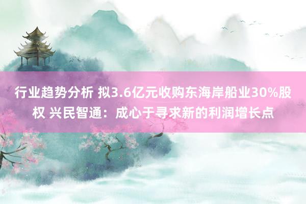 行业趋势分析 拟3.6亿元收购东海岸船业30%股权 兴民智通：成心于寻求新的利润增长点