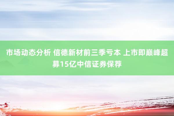 市场动态分析 信德新材前三季亏本 上市即巅峰超募15亿中信证券保荐