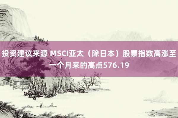 投资建议来源 MSCI亚太（除日本）股票指数高涨至一个月来的高点576.19