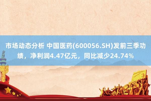 市场动态分析 中国医药(600056.SH)发前三季功绩，净利润4.47亿元，同比减少24.74%