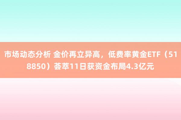 市场动态分析 金价再立异高，低费率黄金ETF（518850）荟萃11日获资金布局4.3亿元