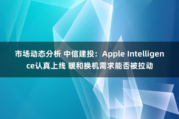 市场动态分析 中信建投：Apple Intelligence认真上线 暖和换机需求能否被拉动