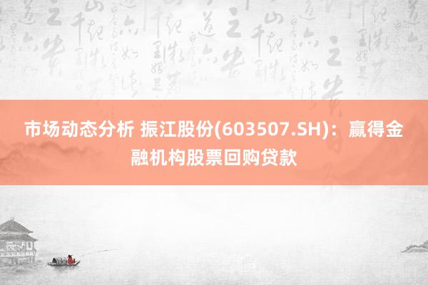 市场动态分析 振江股份(603507.SH)：赢得金融机构股票回购贷款