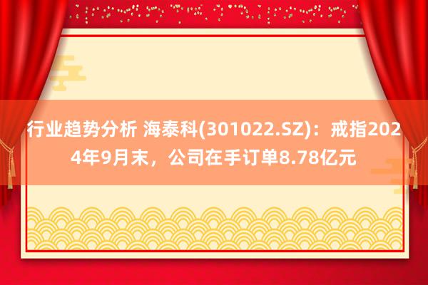 行业趋势分析 海泰科(301022.SZ)：戒指2024年9月末，公司在手订单8.78亿元