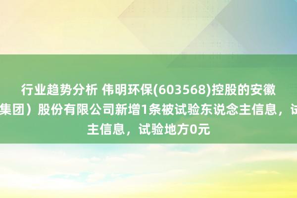 行业趋势分析 伟明环保(603568)控股的安徽盛运环保（集团）股份有限公司新增1条被试验东说念主信息，试验地方0元