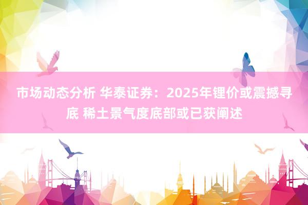 市场动态分析 华泰证券：2025年锂价或震撼寻底 稀土景气度底部或已获阐述