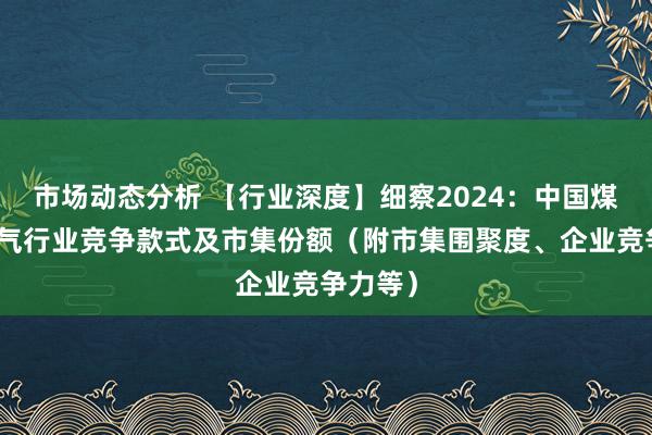 市场动态分析 【行业深度】细察2024：中国煤制自然气行业竞争款式及市集份额（附市集围聚度、企业竞争力等）