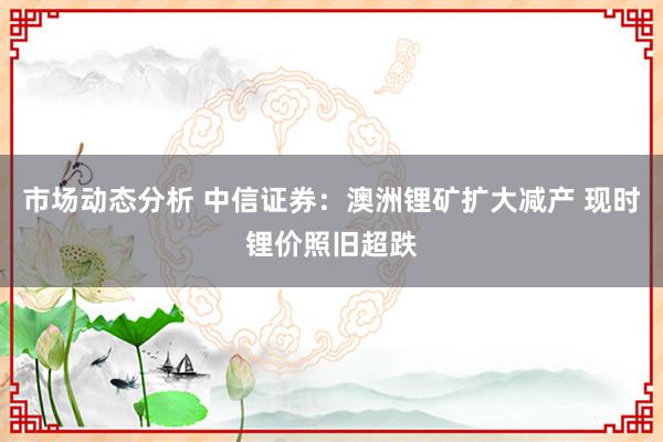 市场动态分析 中信证券：澳洲锂矿扩大减产 现时锂价照旧超跌