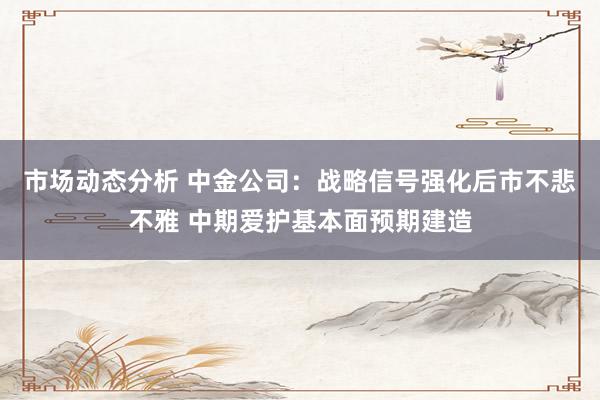 市场动态分析 中金公司：战略信号强化后市不悲不雅 中期爱护基本面预期建造