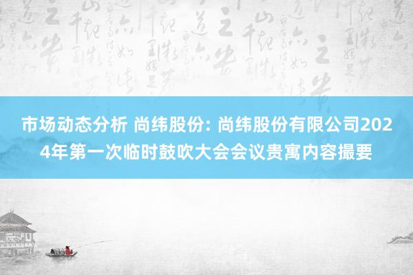 市场动态分析 尚纬股份: 尚纬股份有限公司2024年第一次临时鼓吹大会会议贵寓内容撮要