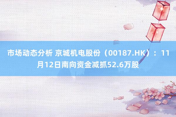 市场动态分析 京城机电股份（00187.HK）：11月12日南向资金减抓52.6万股