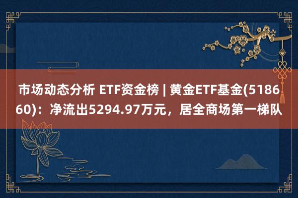 市场动态分析 ETF资金榜 | 黄金ETF基金(518660)：净流出5294.97万元，居全商场第一梯队