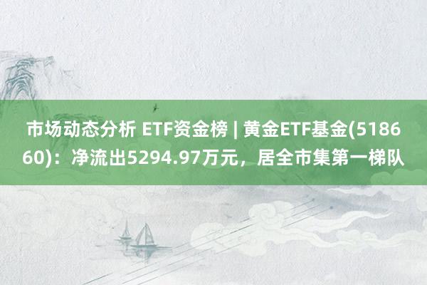 市场动态分析 ETF资金榜 | 黄金ETF基金(518660)：净流出5294.97万元，居全市集第一梯队