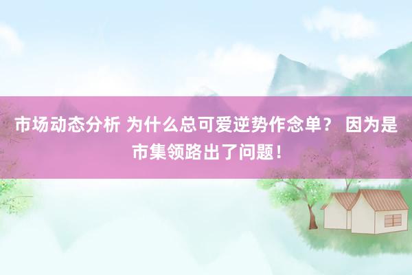 市场动态分析 为什么总可爱逆势作念单？ 因为是市集领路出了问题！