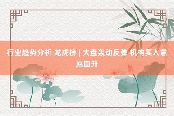 行业趋势分析 龙虎榜 | 大盘轰动反弹 机构买入意愿回升