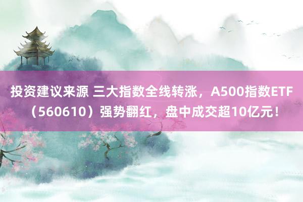 投资建议来源 三大指数全线转涨，A500指数ETF（560610）强势翻红，盘中成交超10亿元！