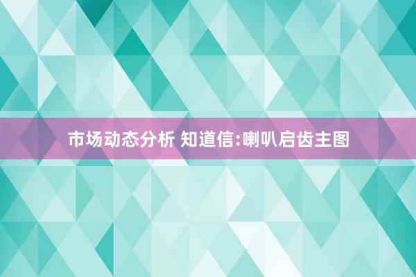 市场动态分析 知道信:喇叭启齿主图