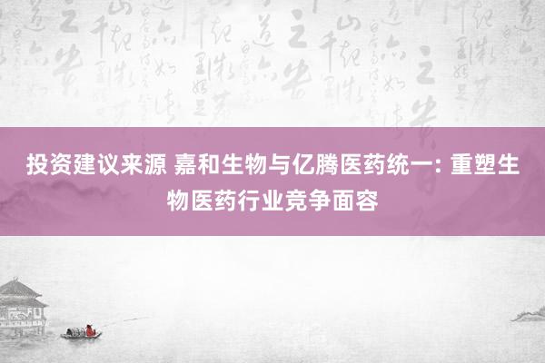 投资建议来源 嘉和生物与亿腾医药统一: 重塑生物医药行业竞争面容