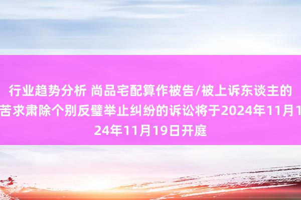 行业趋势分析 尚品宅配算作被告/被上诉东谈主的1起波及苦求肃除个别反璧举止纠纷的诉讼将于2024年11月19日开庭