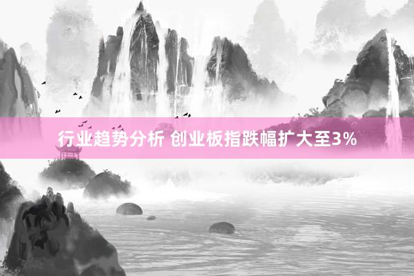 行业趋势分析 创业板指跌幅扩大至3%