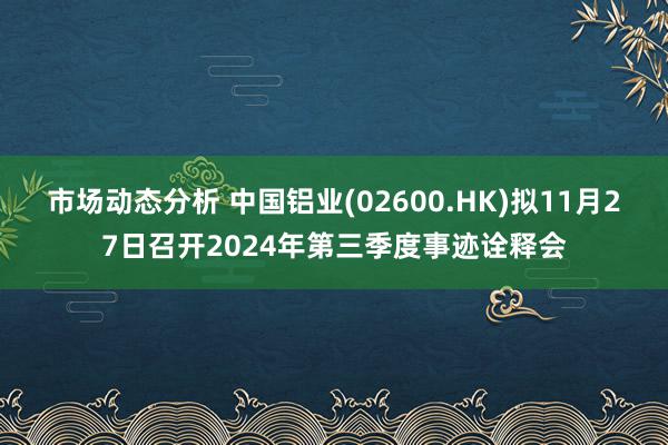 市场动态分析 中国铝业(02600.HK)拟11月27日召开2024年第三季度事迹诠释会