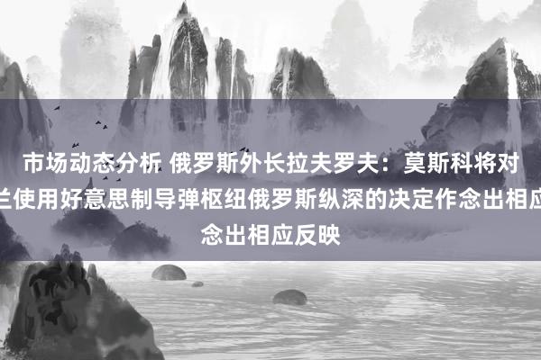 市场动态分析 俄罗斯外长拉夫罗夫：莫斯科将对乌克兰使用好意思制导弹枢纽俄罗斯纵深的决定作念出相应反映