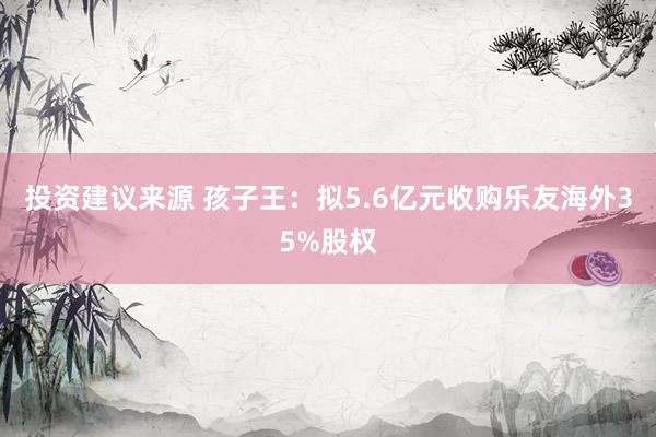 投资建议来源 孩子王：拟5.6亿元收购乐友海外35%股权