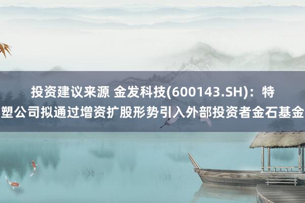 投资建议来源 金发科技(600143.SH)：特塑公司拟通过增资扩股形势引入外部投资者金石基金