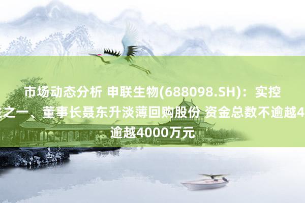 市场动态分析 申联生物(688098.SH)：实控东说念主之一、董事长聂东升淡薄回购股份 资金总数不逾越4000万元