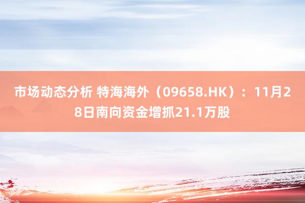 市场动态分析 特海海外（09658.HK）：11月28日南向资金增抓21.1万股