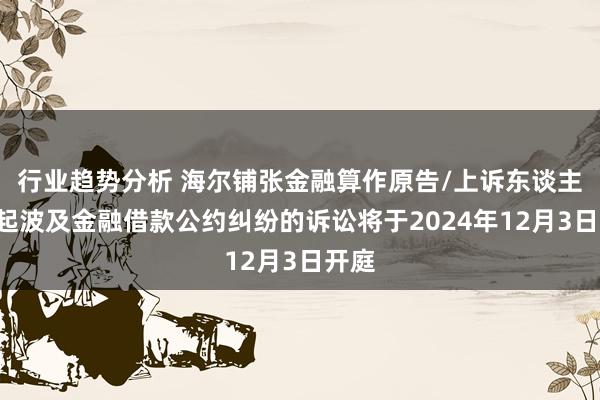 行业趋势分析 海尔铺张金融算作原告/上诉东谈主的1起波及金融借款公约纠纷的诉讼将于2024年12月3日开庭