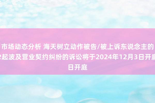 市场动态分析 海天树立动作被告/被上诉东说念主的2起波及营业契约纠纷的诉讼将于2024年12月3日开庭