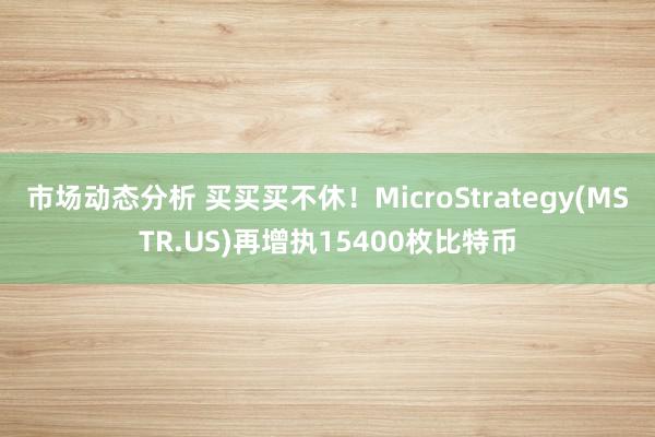 市场动态分析 买买买不休！MicroStrategy(MSTR.US)再增执15400枚比特币