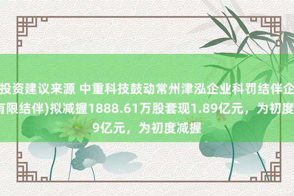 投资建议来源 中重科技鼓动常州津泓企业科罚结伴企业(有限结伴)拟减握1888.61万股套现1.89亿元，为初度减握