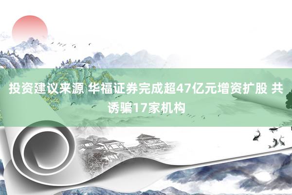 投资建议来源 华福证券完成超47亿元增资扩股 共诱骗17家机构