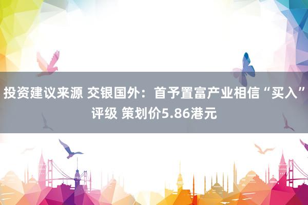 投资建议来源 交银国外：首予置富产业相信“买入”评级 策划价5.86港元