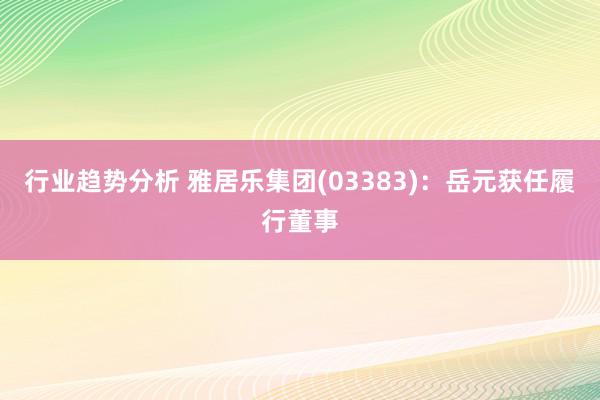 行业趋势分析 雅居乐集团(03383)：岳元获任履行董事