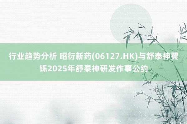 行业趋势分析 昭衍新药(06127.HK)与舒泰神矍铄2025年舒泰神研发作事公约