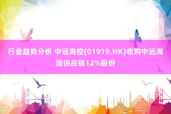 行业趋势分析 中远海控(01919.HK)收购中远海运供应链12%股份