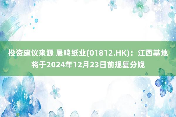 投资建议来源 晨鸣纸业(01812.HK)：江西基地将于2024年12月23日前规复分娩