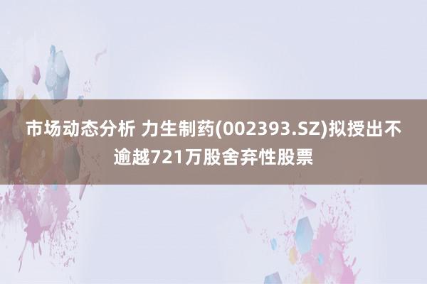 市场动态分析 力生制药(002393.SZ)拟授出不逾越721万股舍弃性股票