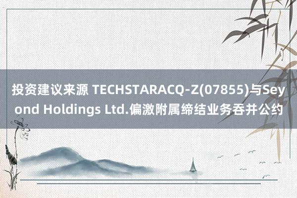 投资建议来源 TECHSTARACQ-Z(07855)与Seyond Holdings Ltd.偏激附属缔结业务吞并公约