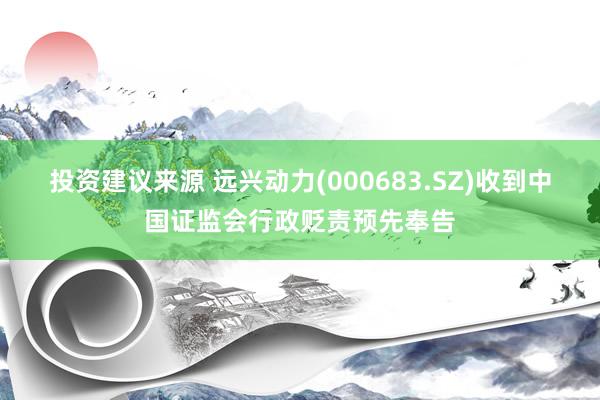 投资建议来源 远兴动力(000683.SZ)收到中国证监会行政贬责预先奉告