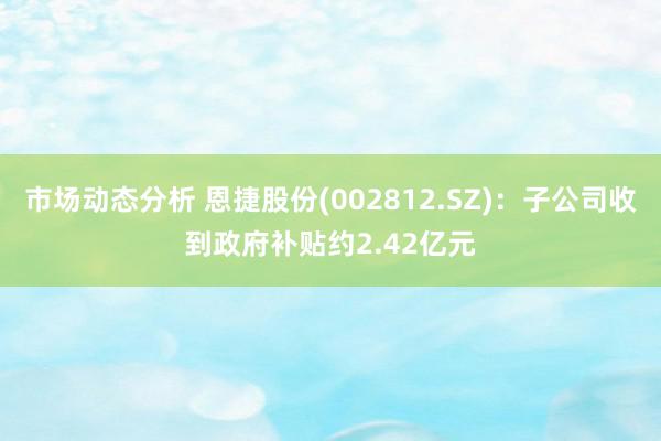 市场动态分析 恩捷股份(002812.SZ)：子公司收到政府补贴约2.42亿元