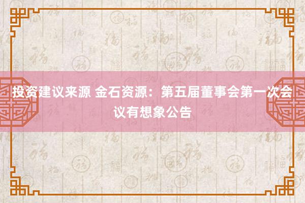 投资建议来源 金石资源：第五届董事会第一次会议有想象公告