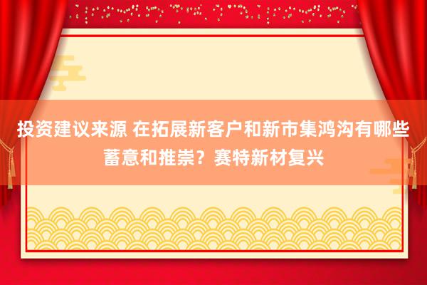 投资建议来源 在拓展新客户和新市集鸿沟有哪些蓄意和推崇？赛特新材复兴